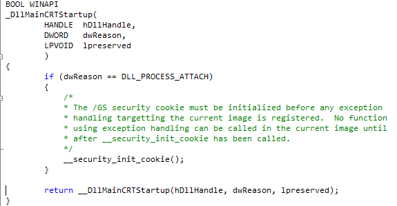 Machine generated alternative text: BOOL WINAPI_DllMainCRTStartup(HANDLE hDllHandle,DWORD dwReason,LPVOID lpreserved)if (dwReason == DLL_PROCESS_ATTACH){It* The /65 security cookie must be initialized before any exception* handling targetting the current image is registered. No function* using exception handling can be called in the current image until* after _security_mit_cookie has been called.*1__security_init_cookiet3;yreturn _DllMainCRTStartup(hDllHandle, dwReason, lpreserved);